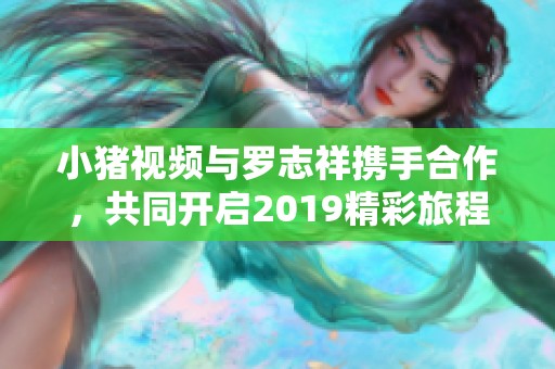 小猪视频与罗志祥携手合作，共同开启2019精彩旅程