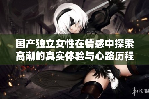 国产独立女性在情感中探索高潮的真实体验与心路历程