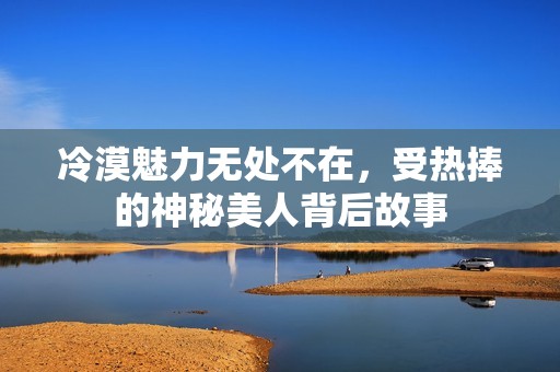 冷漠魅力无处不在，受热捧的神秘美人背后故事