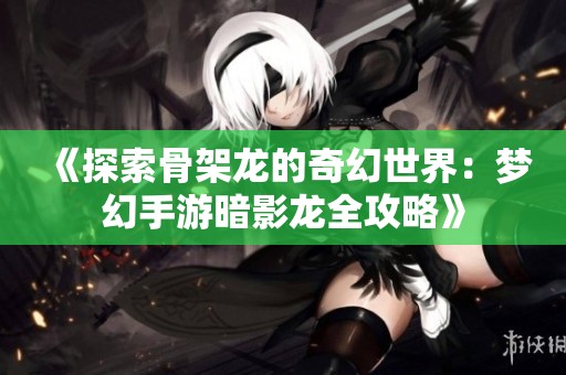 《探索骨架龙的奇幻世界：梦幻手游暗影龙全攻略》
