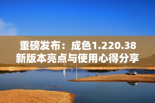 重磅发布：成色1.220.38新版本亮点与使用心得分享