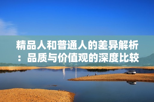 精品人和普通人的差异解析：品质与价值观的深度比较