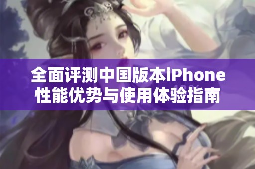 全面评测中国版本iPhone性能优势与使用体验指南