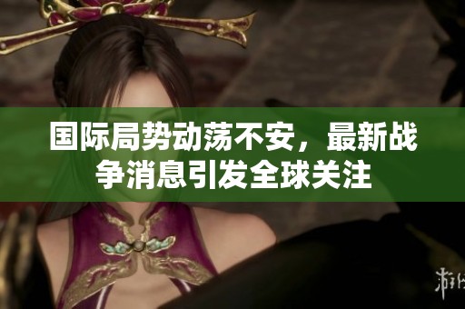 国际局势动荡不安，最新战争消息引发全球关注