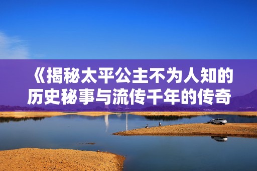 《揭秘太平公主不为人知的历史秘事与流传千年的传奇》