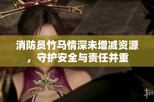 消防员竹马情深未增减资源，守护安全与责任并重