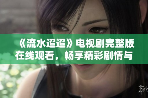 《流水迢迢》电视剧完整版在线观看，畅享精彩剧情与动人故事