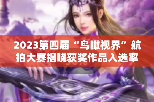 2023第四届“鸟瞰视界”航拍大赛揭晓获奖作品入选率仅为1.2%