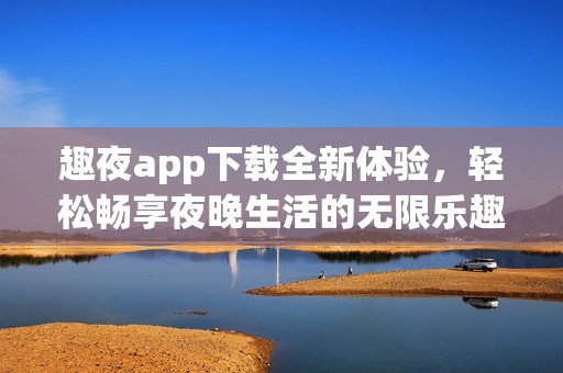 趣夜app下载全新体验，轻松畅享夜晚生活的无限乐趣