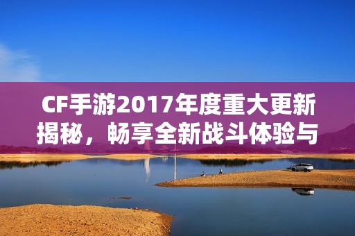 CF手游2017年度重大更新揭秘，畅享全新战斗体验与风潮！