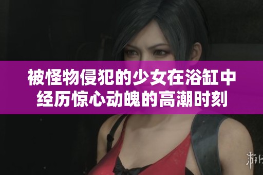 被怪物侵犯的少女在浴缸中经历惊心动魄的高潮时刻
