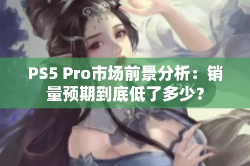 PS5 Pro市场前景分析：销量预期到底低了多少？