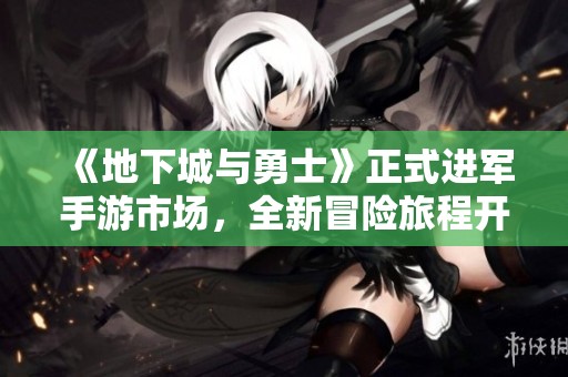 《地下城与勇士》正式进军手游市场，全新冒险旅程开启！