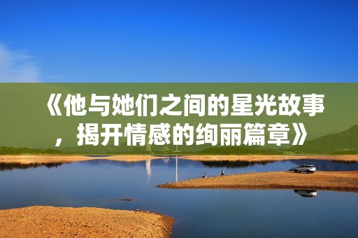 《他与她们之间的星光故事，揭开情感的绚丽篇章》