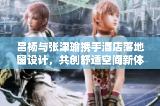 吕杨与张津瑜携手酒店落地窗设计，共创舒适空间新体验