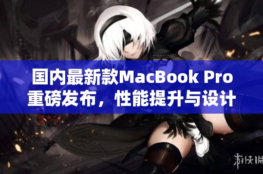 国内最新款MacBook Pro重磅发布，性能提升与设计革新并存