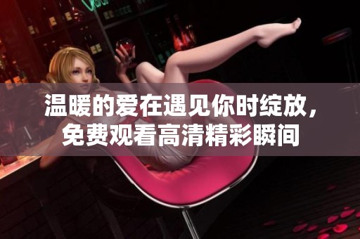 温暖的爱在遇见你时绽放，免费观看高清精彩瞬间
