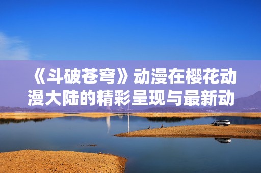 《斗破苍穹》动漫在樱花动漫大陆的精彩呈现与最新动态解析