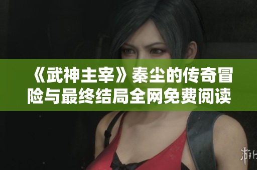 《武神主宰》秦尘的传奇冒险与最终结局全网免费阅读指南