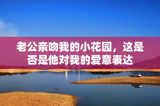 老公亲吻我的小花园，这是否是他对我的爱意表达