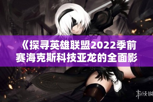 《探寻英雄联盟2022季前赛海克斯科技亚龙的全面影响与玩法》