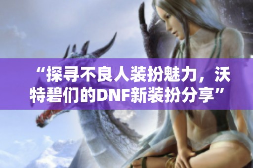 “探寻不良人装扮魅力，沃特碧们的DNF新装扮分享”