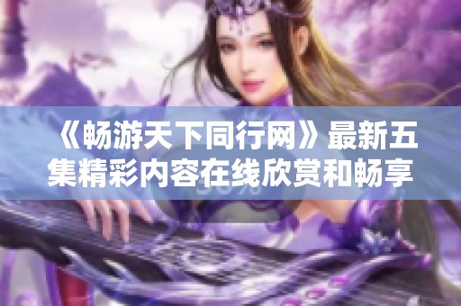 《畅游天下同行网》最新五集精彩内容在线欣赏和畅享
