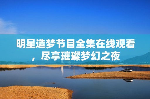 明星造梦节目全集在线观看，尽享璀璨梦幻之夜