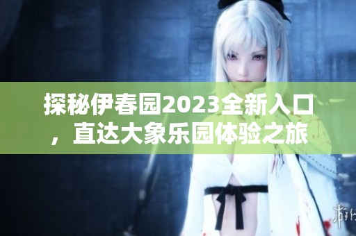探秘伊春园2023全新入口，直达大象乐园体验之旅