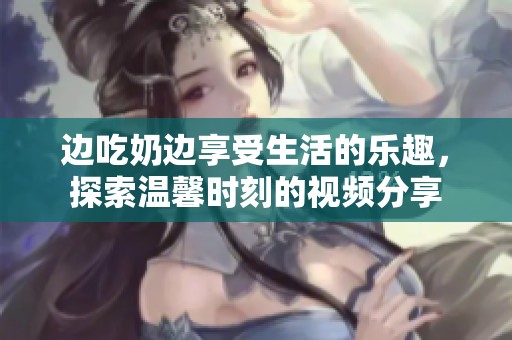 边吃奶边享受生活的乐趣，探索温馨时刻的视频分享