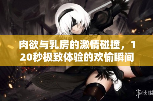 肉欲与乳房的激情碰撞，120秒极致体验的欢愉瞬间