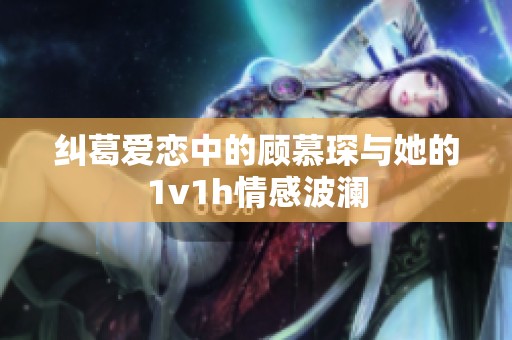 纠葛爱恋中的顾慕琛与她的1v1h情感波澜