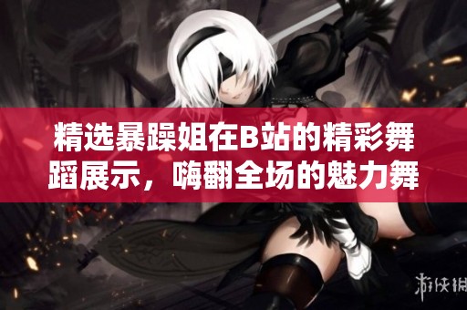 精选暴躁姐在B站的精彩舞蹈展示，嗨翻全场的魅力舞步