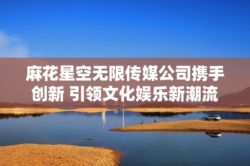 麻花星空无限传媒公司携手创新 引领文化娱乐新潮流