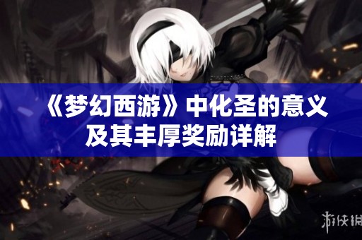 《梦幻西游》中化圣的意义及其丰厚奖励详解
