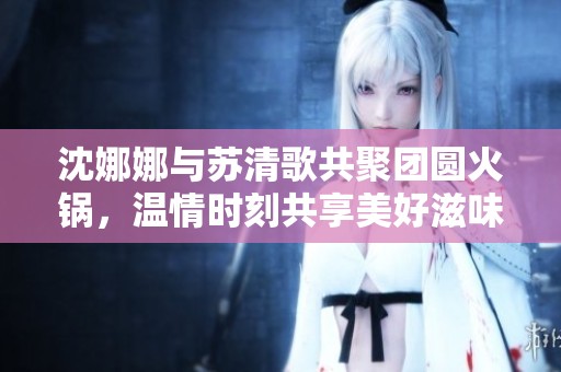 沈娜娜与苏清歌共聚团圆火锅，温情时刻共享美好滋味
