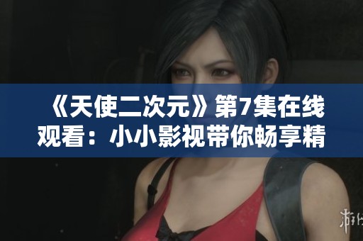 《天使二次元》第7集在线观看：小小影视带你畅享精彩剧情