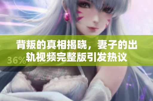 背叛的真相揭晓，妻子的出轨视频完整版引发热议
