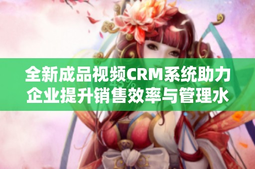 全新成品视频CRM系统助力企业提升销售效率与管理水平