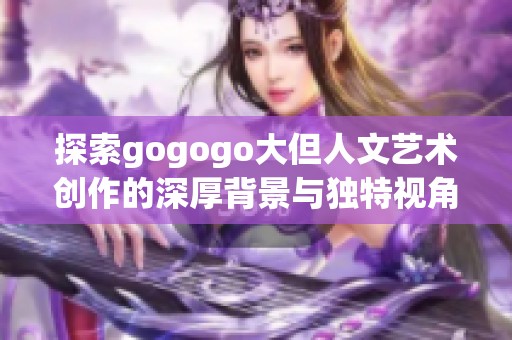 探索gogogo大但人文艺术创作的深厚背景与独特视角