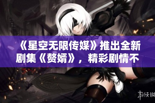 《星空无限传媒》推出全新剧集《赘婿》，精彩剧情不容错过