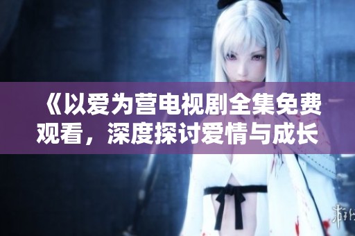 《以爱为营电视剧全集免费观看，深度探讨爱情与成长》