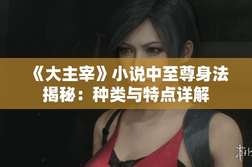 《大主宰》小说中至尊身法揭秘：种类与特点详解