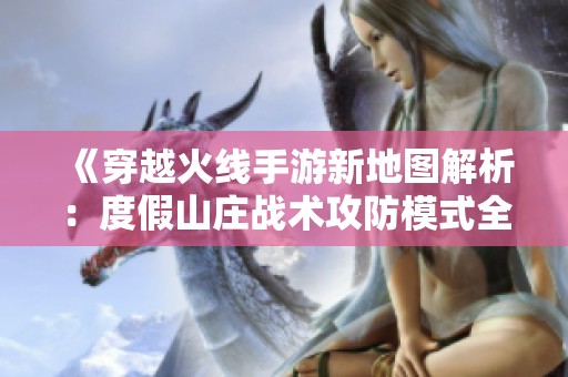 《穿越火线手游新地图解析：度假山庄战术攻防模式全面剖析》