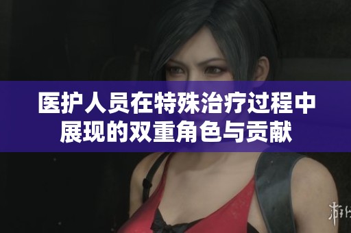 医护人员在特殊治疗过程中展现的双重角色与贡献
