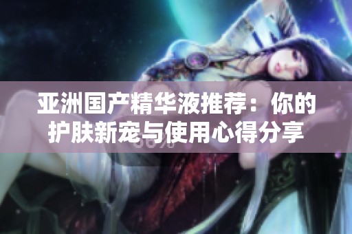 亚洲国产精华液推荐：你的护肤新宠与使用心得分享