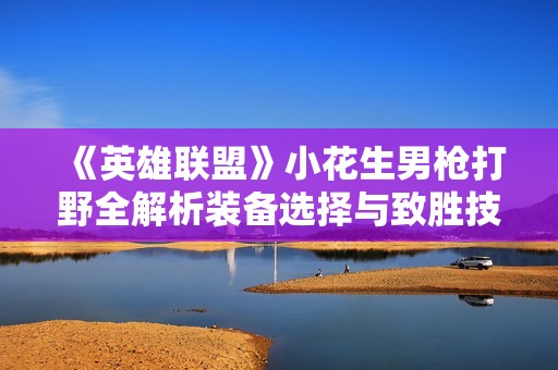 《英雄联盟》小花生男枪打野全解析装备选择与致胜技巧