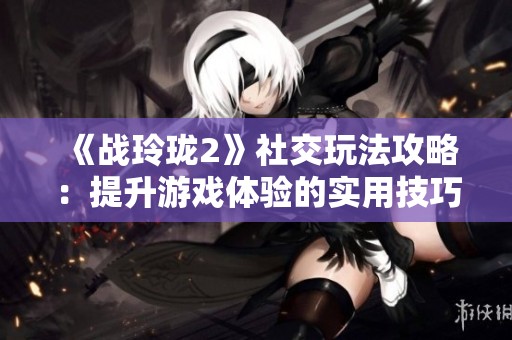 《战玲珑2》社交玩法攻略：提升游戏体验的实用技巧分享