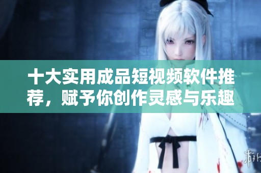 十大实用成品短视频软件推荐，赋予你创作灵感与乐趣