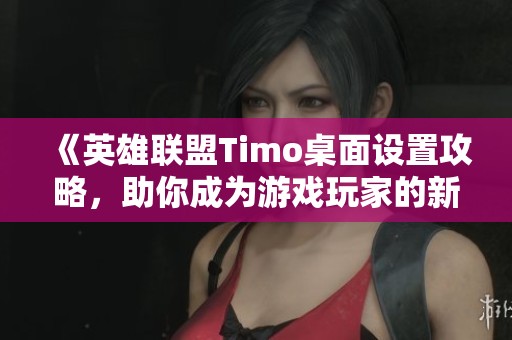 《英雄联盟Timo桌面设置攻略，助你成为游戏玩家的新宠》